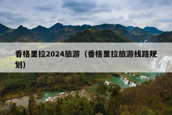 香格里拉2024旅游（香格里拉旅游线路规划）