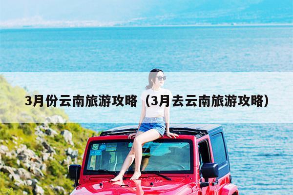 3月份云南旅游攻略（3月去云南旅游攻略）