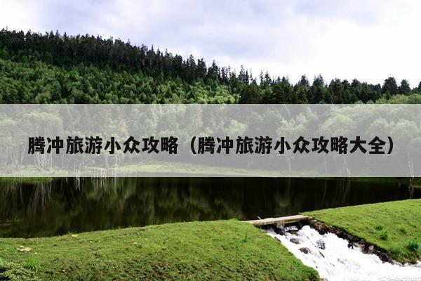 腾冲旅游小众攻略（腾冲旅游小众攻略大全）