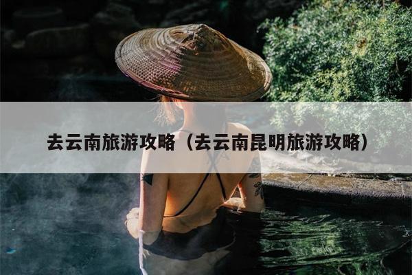 去云南旅游攻略（去云南昆明旅游攻略）