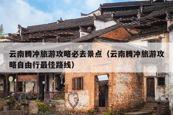 云南腾冲旅游攻略必去景点（云南腾冲旅游攻略自由行最佳路线）