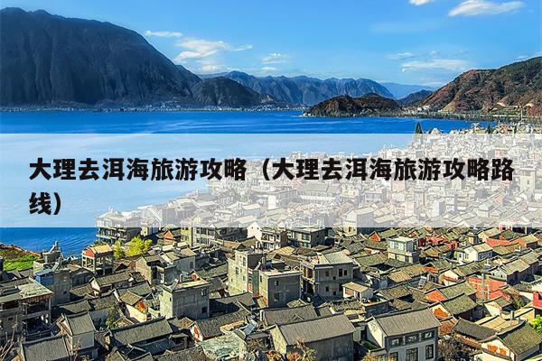 大理去洱海旅游攻略（大理去洱海旅游攻略路线）