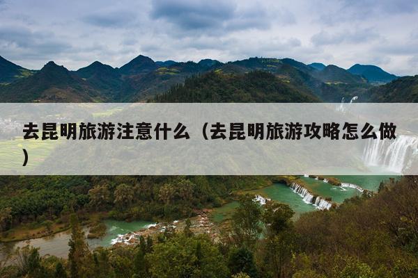 去昆明旅游注意什么（去昆明旅游攻略怎么做）