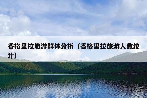 香格里拉旅游群体分析（香格里拉旅游人数统计）