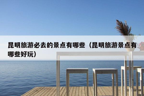 昆明旅游必去的景点有哪些（昆明旅游景点有哪些好玩）