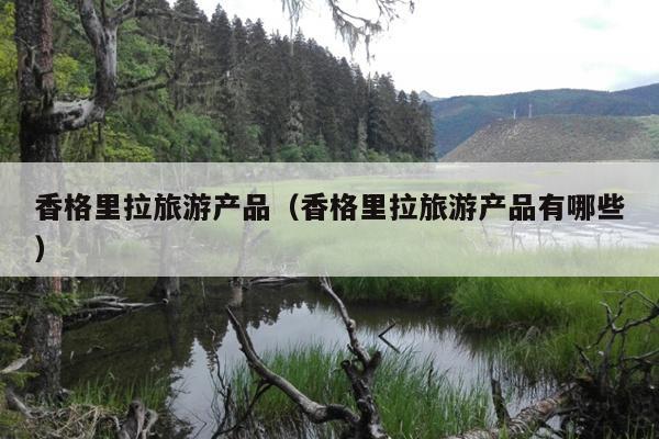 香格里拉旅游产品（香格里拉旅游产品有哪些）