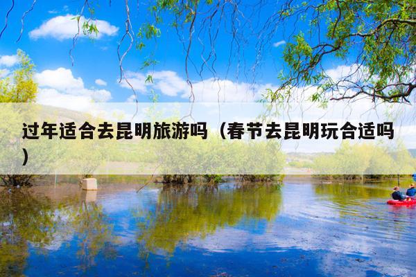 过年适合去昆明旅游吗（春节去昆明玩合适吗）