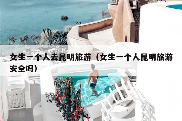 女生一个人去昆明旅游（女生一个人昆明旅游安全吗）