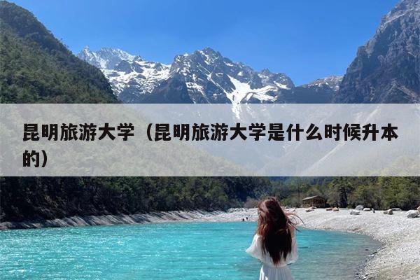 昆明旅游大学（昆明旅游大学是什么时候升本的）