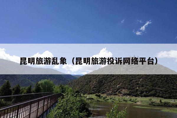 昆明旅游乱象（昆明旅游投诉网络平台）