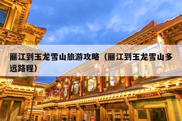 丽江到玉龙雪山旅游攻略（丽江到玉龙雪山多远路程）