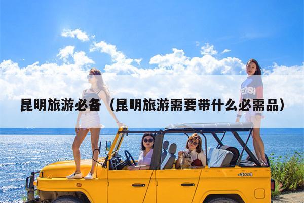 昆明旅游必备（昆明旅游需要带什么必需品）