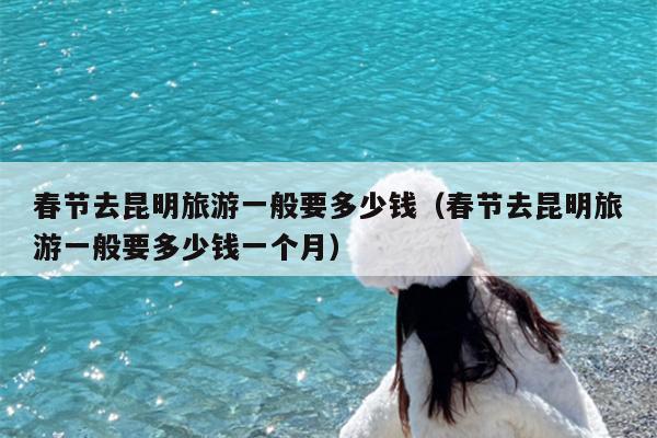 春节去昆明旅游一般要多少钱（春节去昆明旅游一般要多少钱一个月）