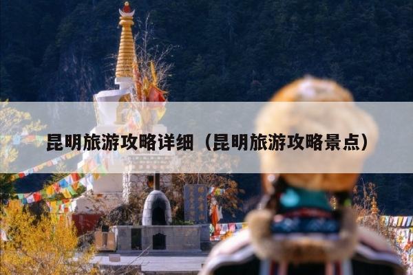 昆明旅游攻略详细（昆明旅游攻略景点）