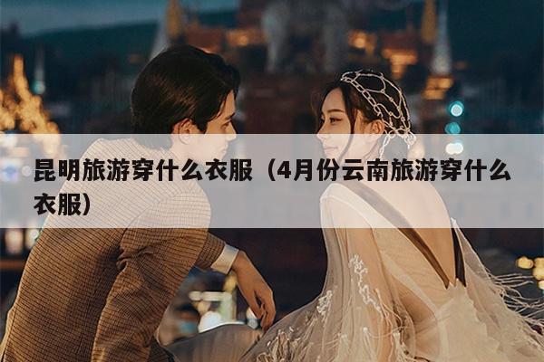 昆明旅游穿什么衣服（4月份云南旅游穿什么衣服）