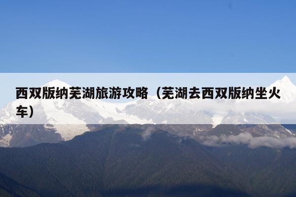 西双版纳芜湖旅游攻略（芜湖去西双版纳坐火车）