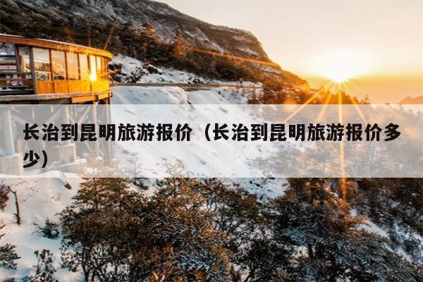 长治到昆明旅游报价（长治到昆明旅游报价多少）
