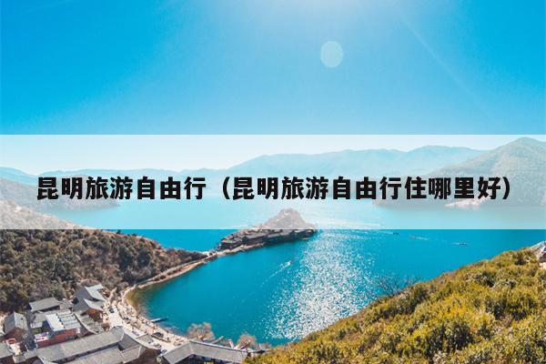 昆明旅游自由行（昆明旅游自由行住哪里好）