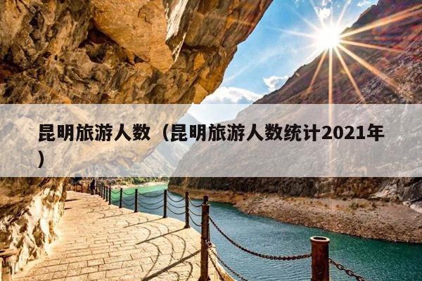 昆明旅游人数（昆明旅游人数统计2021年）