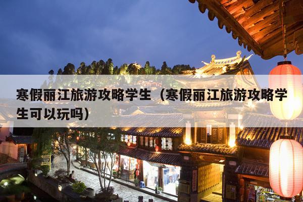 寒假丽江旅游攻略学生（寒假丽江旅游攻略学生可以玩吗）