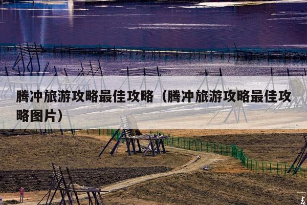 腾冲旅游攻略最佳攻略（腾冲旅游攻略最佳攻略图片）