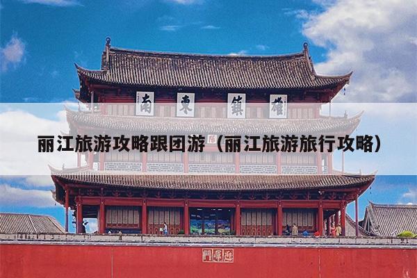 丽江旅游攻略跟团游（丽江旅游旅行攻略）