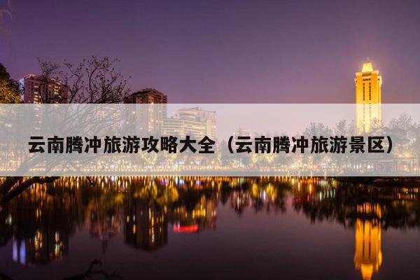 云南腾冲旅游攻略大全（云南腾冲旅游景区）