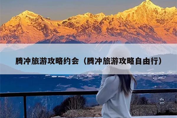 腾冲旅游攻略约会（腾冲旅游攻略自由行）