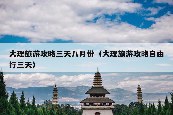 大理旅游攻略三天八月份（大理旅游攻略自由行三天）