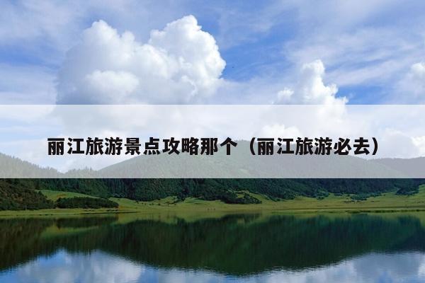 丽江旅游景点攻略那个（丽江旅游必去）