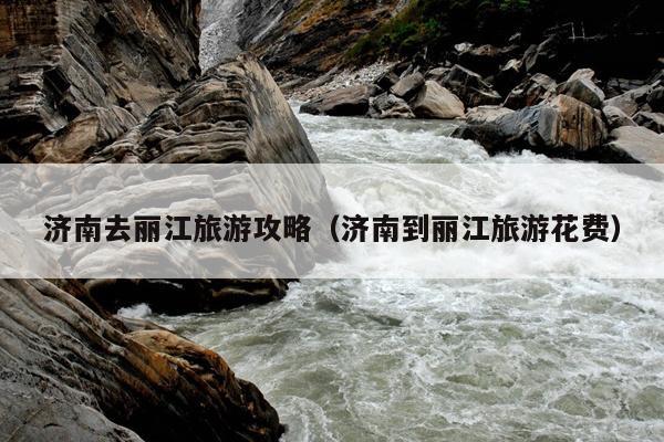 济南去丽江旅游攻略（济南到丽江旅游花费）