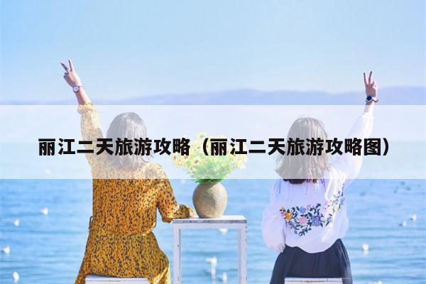 丽江二天旅游攻略（丽江二天旅游攻略图）