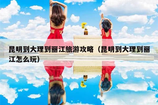 昆明到大理到丽江旅游攻略（昆明到大理到丽江怎么玩）