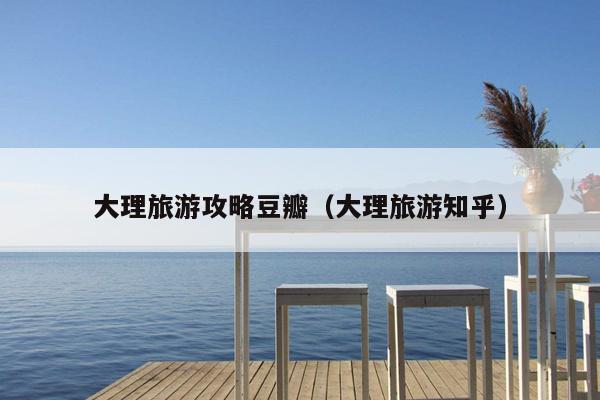 大理旅游攻略豆瓣（大理旅游知乎）