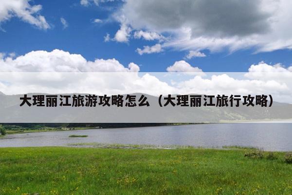 大理丽江旅游攻略怎么（大理丽江旅行攻略）