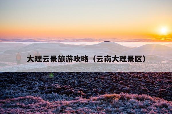 大理云景旅游攻略（云南大理景区）