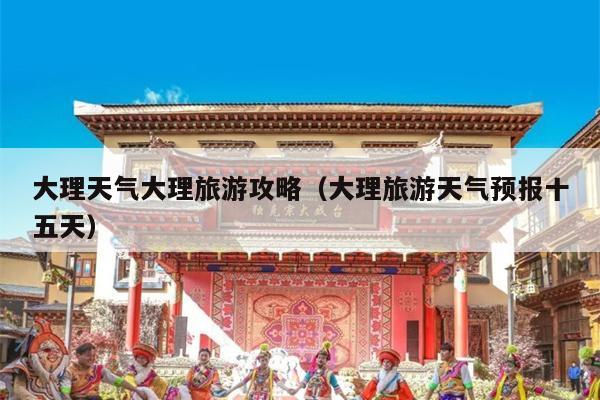 大理天气大理旅游攻略（大理旅游天气预报十五天）
