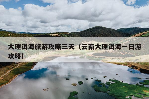 大理洱海旅游攻略三天（云南大理洱海一日游攻略）