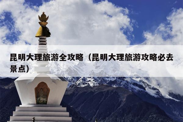 昆明大理旅游全攻略（昆明大理旅游攻略必去景点）
