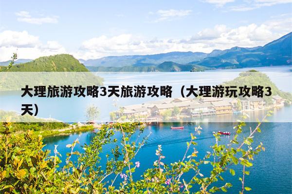 大理旅游攻略3天旅游攻略（大理游玩攻略3天）