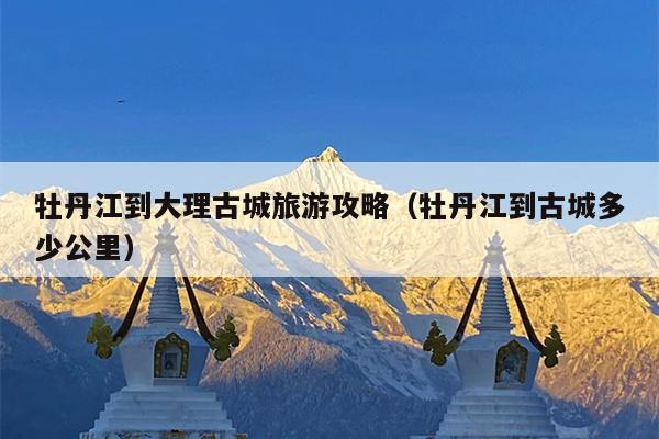 牡丹江到大理古城旅游攻略（牡丹江到古城多少公里）