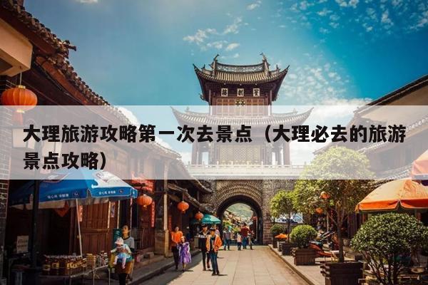 大理旅游攻略第一次去景点（大理必去的旅游景点攻略）