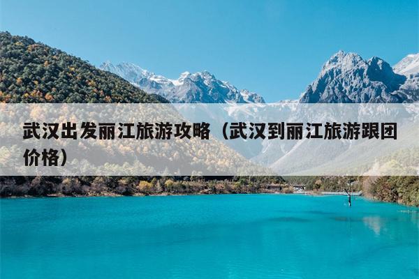 武汉出发丽江旅游攻略（武汉到丽江旅游跟团价格）