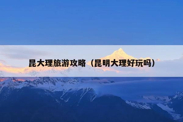 昆大理旅游攻略（昆明大理好玩吗）
