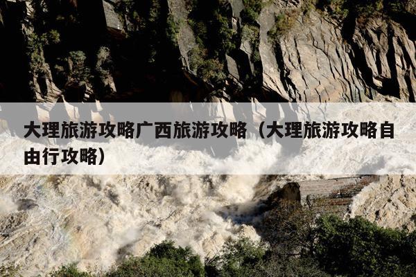大理旅游攻略广西旅游攻略（大理旅游攻略自由行攻略）