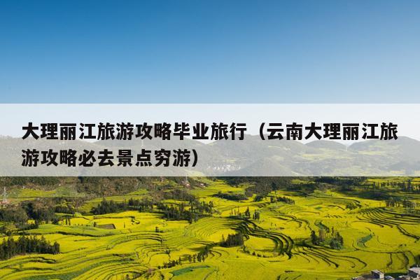 大理丽江旅游攻略毕业旅行（云南大理丽江旅游攻略必去景点穷游）