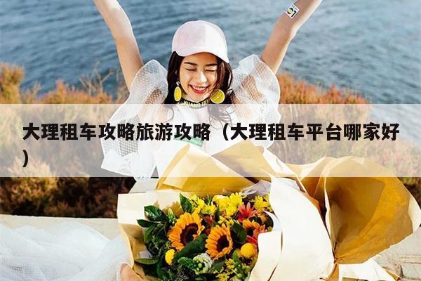 大理租车攻略旅游攻略（大理租车平台哪家好）