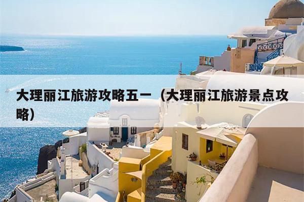 大理丽江旅游攻略五一（大理丽江旅游景点攻略）