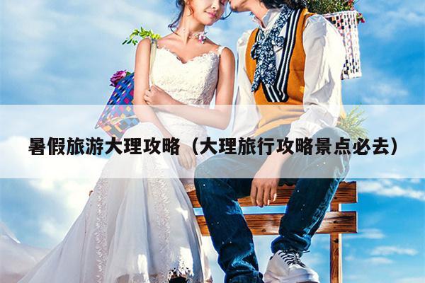 暑假旅游大理攻略（大理旅行攻略景点必去）