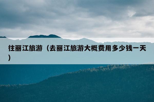 往丽江旅游（去丽江旅游大概费用多少钱一天）